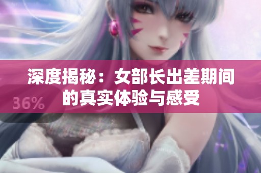 深度揭秘：女部长出差期间的真实体验与感受