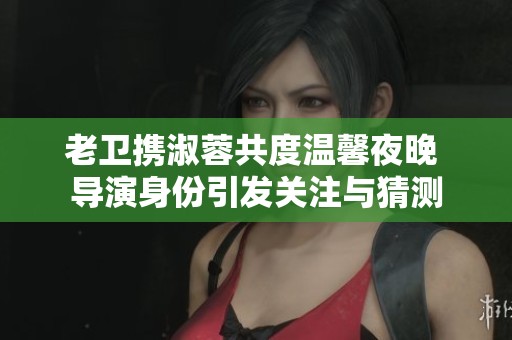 老卫携淑蓉共度温馨夜晚 导演身份引发关注与猜测