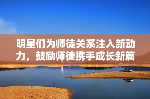 明星们为师徒关系注入新动力，鼓励师徒携手成长新篇章
