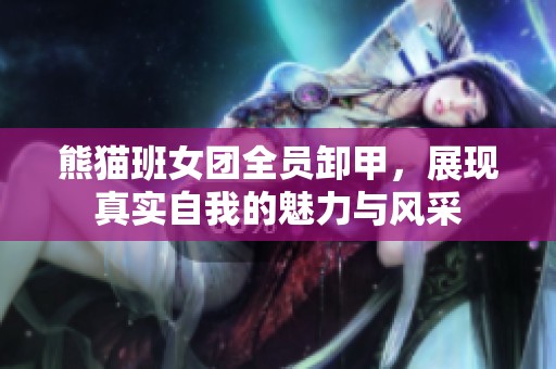 熊猫班女团全员卸甲，展现真实自我的魅力与风采