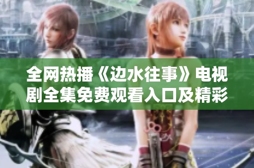 全网热播《边水往事》电视剧全集免费观看入口及精彩看点解析