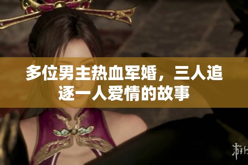 多位男主热血军婚，三人追逐一人爱情的故事