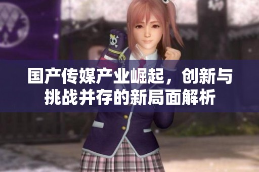 国产传媒产业崛起，创新与挑战并存的新局面解析