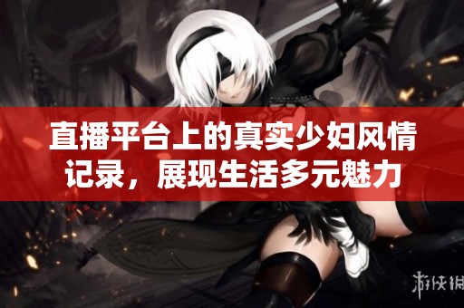 直播平台上的真实少妇风情记录，展现生活多元魅力