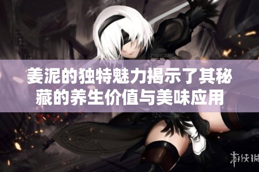 姜泥的独特魅力揭示了其秘藏的养生价值与美味应用