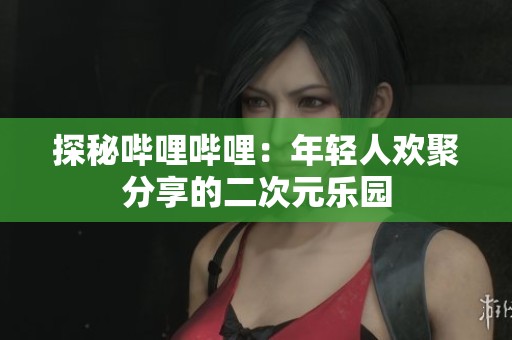 探秘哔哩哔哩：年轻人欢聚分享的二次元乐园