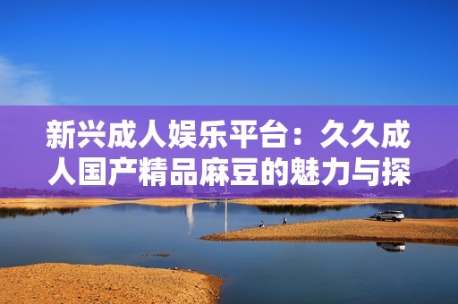 新兴成人娱乐平台：久久成人国产精品麻豆的魅力与探索