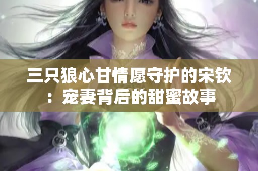 三只狼心甘情愿守护的宋钦：宠妻背后的甜蜜故事
