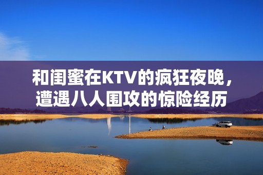 和闺蜜在KTV的疯狂夜晚，遭遇八人围攻的惊险经历