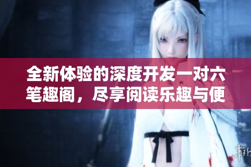 全新体验的深度开发一对六笔趣阁，尽享阅读乐趣与便利