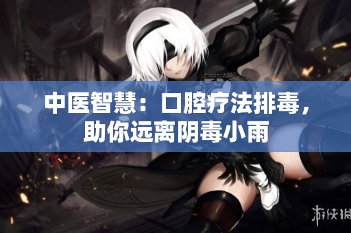 中医智慧：口腔疗法排毒，助你远离阴毒小雨