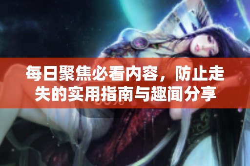 每日聚焦必看内容，防止走失的实用指南与趣闻分享