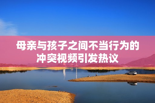 母亲与孩子之间不当行为的冲突视频引发热议