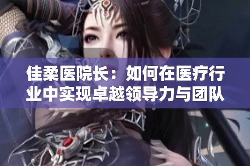 佳柔医院长：如何在医疗行业中实现卓越领导力与团队协作