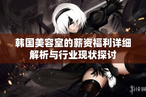 韩国美容室的薪资福利详细解析与行业现状探讨