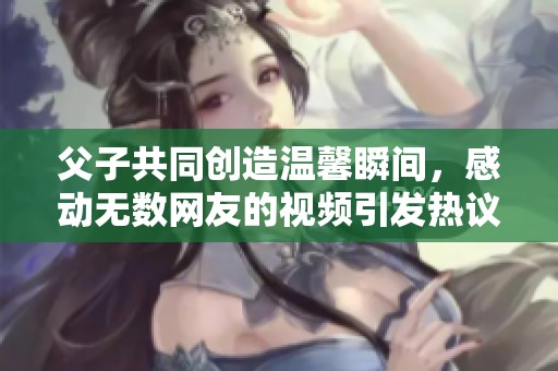 父子共同创造温馨瞬间，感动无数网友的视频引发热议