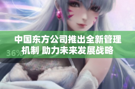 中国东方公司推出全新管理机制 助力未来发展战略