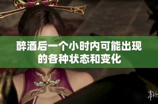 醉酒后一个小时内可能出现的各种状态和变化