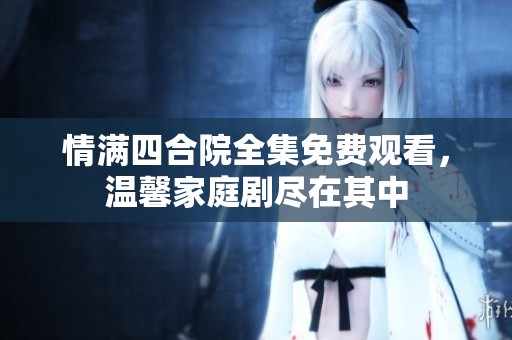 情满四合院全集免费观看，温馨家庭剧尽在其中