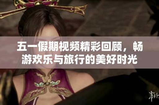 五一假期视频精彩回顾，畅游欢乐与旅行的美好时光