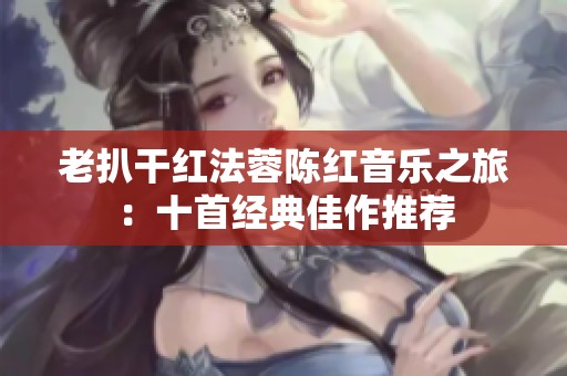 老扒干红法蓉陈红音乐之旅：十首经典佳作推荐
