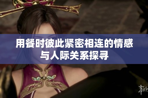 用餐时彼此紧密相连的情感与人际关系探寻