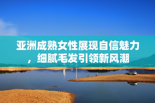 亚洲成熟女性展现自信魅力，细腻毛发引领新风潮