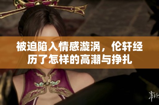 被迫陷入情感漩涡，伦轩经历了怎样的高潮与挣扎