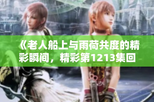 《老人船上与雨荷共度的精彩瞬间，精彩第1213集回顾》