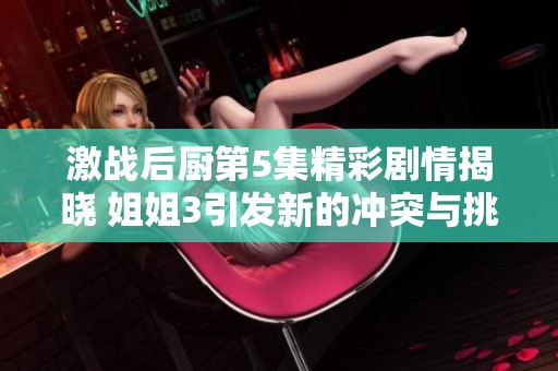 激战后厨第5集精彩剧情揭晓 姐姐3引发新的冲突与挑战