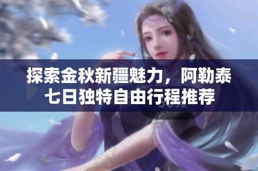 探索金秋新疆魅力，阿勒泰七日独特自由行程推荐