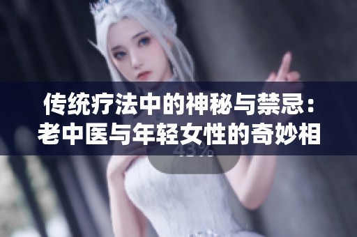 传统疗法中的神秘与禁忌：老中医与年轻女性的奇妙相遇