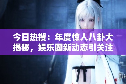 今日热搜：年度惊人八卦大揭秘，娱乐圈新动态引关注