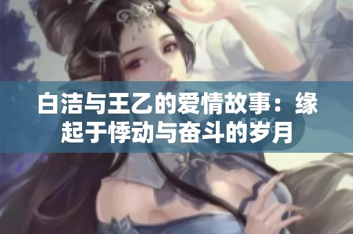 白洁与王乙的爱情故事：缘起于悸动与奋斗的岁月