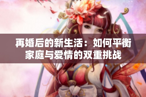再婚后的新生活：如何平衡家庭与爱情的双重挑战