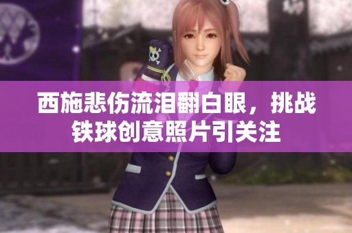 西施悲伤流泪翻白眼，挑战铁球创意照片引关注
