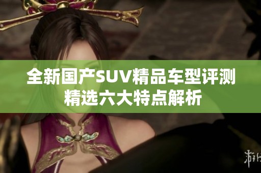 全新国产SUV精品车型评测 精选六大特点解析