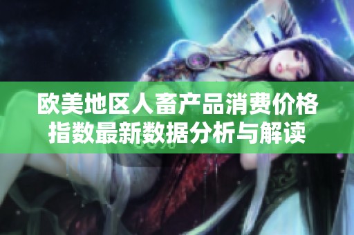 欧美地区人畜产品消费价格指数最新数据分析与解读