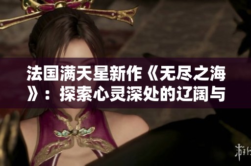 法国满天星新作《无尽之海》：探索心灵深处的辽阔与神秘