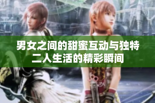 男女之间的甜蜜互动与独特二人生活的精彩瞬间