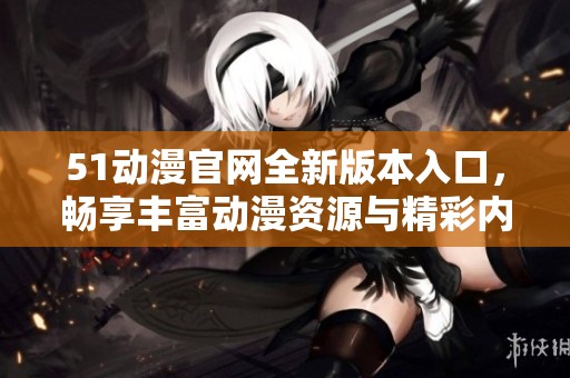 51动漫官网全新版本入口，畅享丰富动漫资源与精彩内容