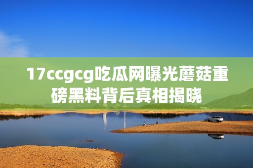 17ccgcg吃瓜网曝光蘑菇重磅黑料背后真相揭晓