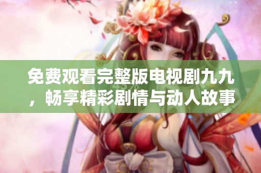 免费观看完整版电视剧九九，畅享精彩剧情与动人故事