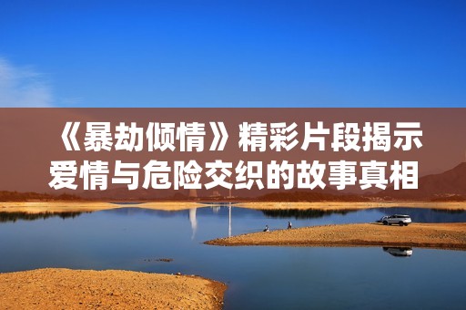 《暴劫倾情》精彩片段揭示爱情与危险交织的故事真相