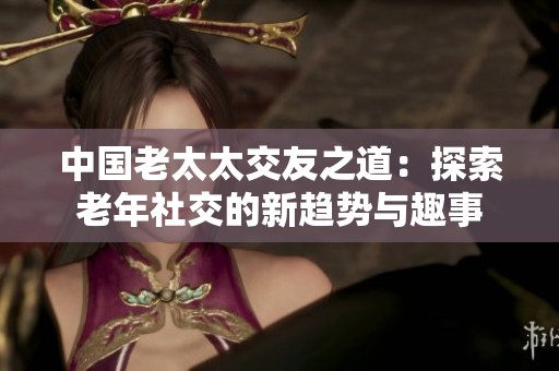 中国老太太交友之道：探索老年社交的新趋势与趣事