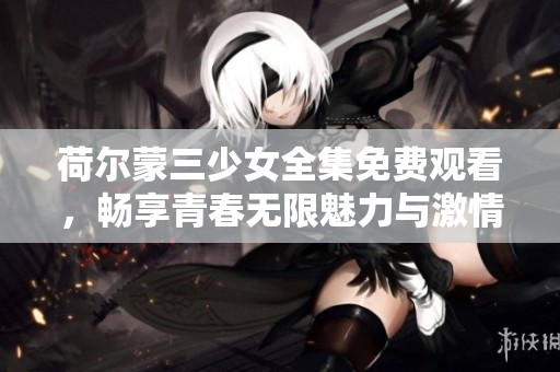 荷尔蒙三少女全集免费观看，畅享青春无限魅力与激情