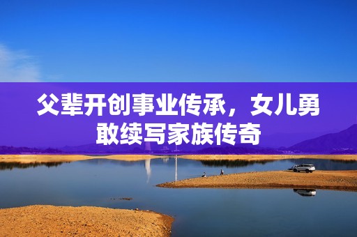 父辈开创事业传承，女儿勇敢续写家族传奇