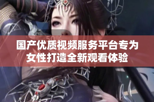 国产优质视频服务平台专为女性打造全新观看体验