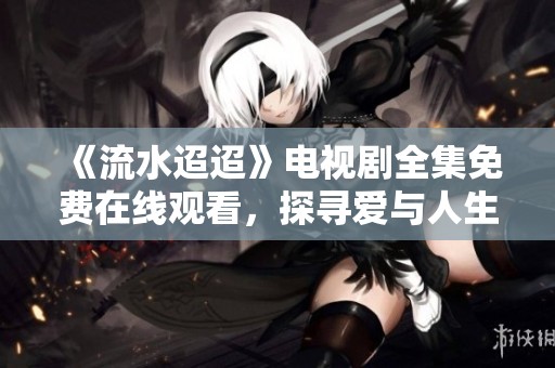 《流水迢迢》电视剧全集免费在线观看，探寻爱与人生的故事