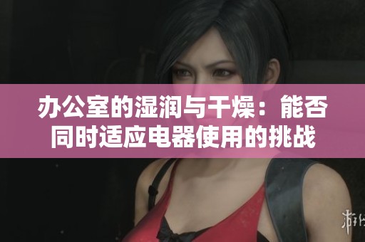办公室的湿润与干燥：能否同时适应电器使用的挑战